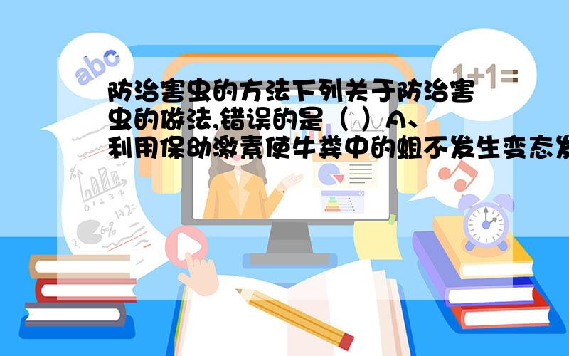 防治害虫的方法下列关于防治害虫的做法,错误的是（ ）A、利用保幼激素使牛粪中的蛆不发生变态发育,不能成长为蝇B、利用害虫