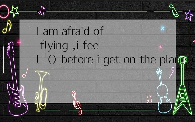 I am afraid of flying ,i feel （）before i get on the plane.可以