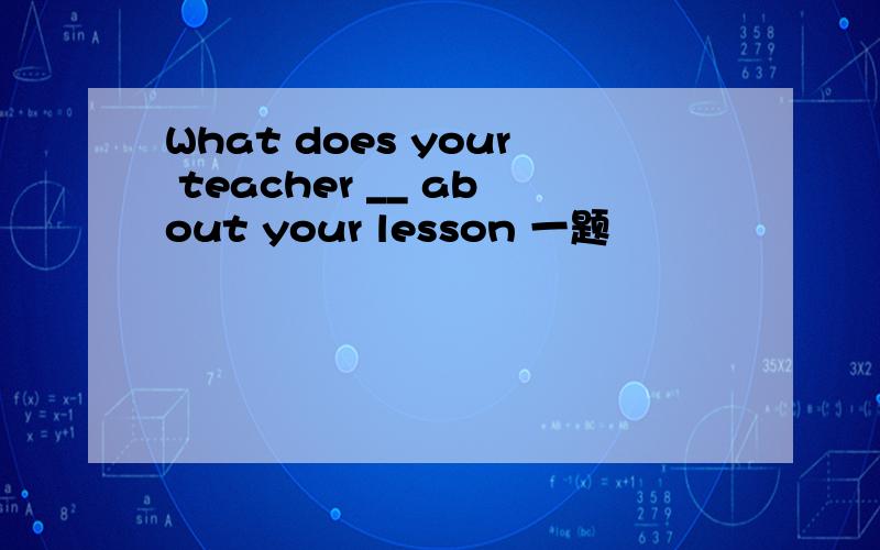 What does your teacher __ about your lesson 一题