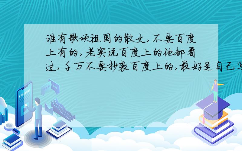 谁有歌颂祖国的散文,不要百度上有的,老实说百度上的他都看过,千万不要抄袭百度上的,最好是自己写的,今天一定得写好,事成之