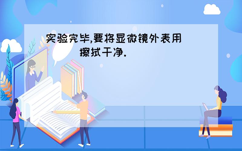 实验完毕,要将显微镜外表用____擦拭干净.