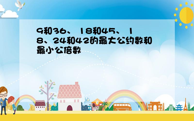 9和36、 18和45、 18、24和42的最大公约数和最小公倍数