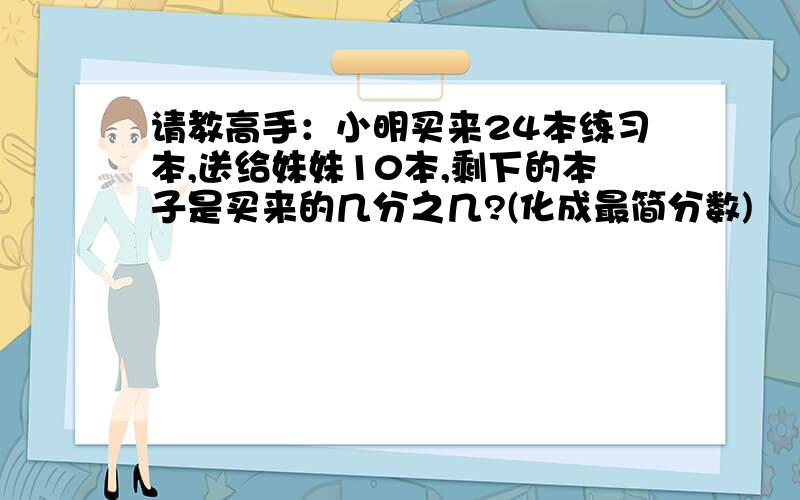 请教高手：小明买来24本练习本,送给妹妹10本,剩下的本子是买来的几分之几?(化成最简分数)