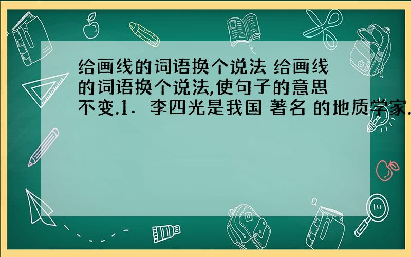 给画线的词语换个说法 给画线的词语换个说法,使句子的意思不变.1．李四光是我国 著名 的地质学家.（　　） 2．他的这一