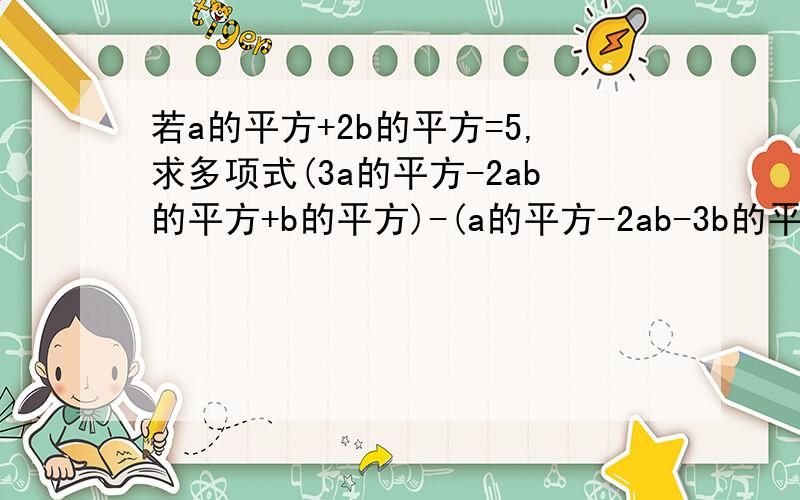 若a的平方+2b的平方=5,求多项式(3a的平方-2ab的平方+b的平方)-(a的平方-2ab-3b的平方）的值