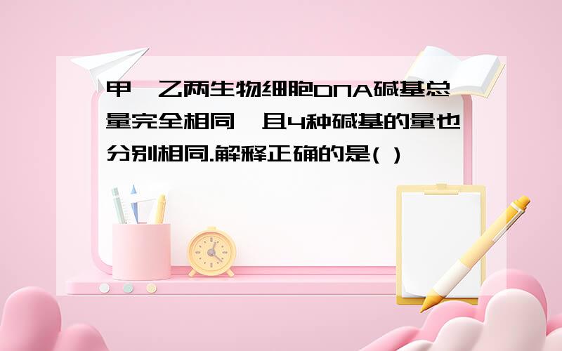 甲、乙两生物细胞DNA碱基总量完全相同,且4种碱基的量也分别相同.解释正确的是( )