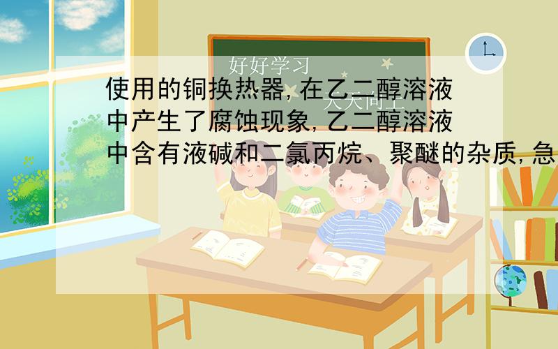 使用的铜换热器,在乙二醇溶液中产生了腐蚀现象,乙二醇溶液中含有液碱和二氯丙烷、聚醚的杂质,急,