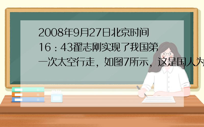 2008年9月27日北京时间16：43翟志刚实现了我国第一次太空行走，如图7所示，这是国人为之骄傲和值得永久纪念的一刻．