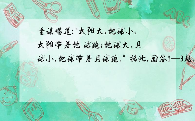 童谣唱道：“太阳大,地球小,太阳带着地 球跑；地球大,月球小,地球带着月球跑.” 据此,回答1—3题.1、童谣中出现的天