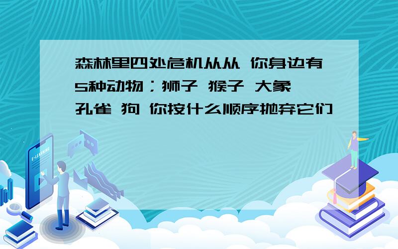 森林里四处危机从从 你身边有5种动物；狮子 猴子 大象 孔雀 狗 你按什么顺序抛弃它们