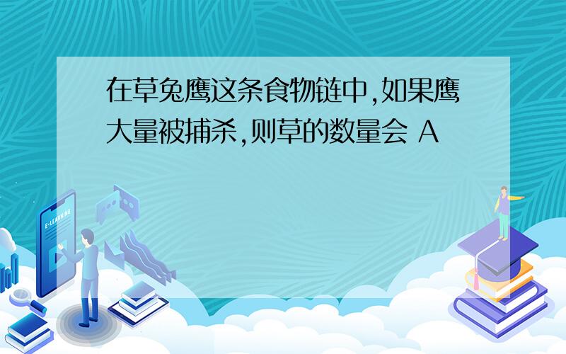 在草兔鹰这条食物链中,如果鹰大量被捕杀,则草的数量会 A