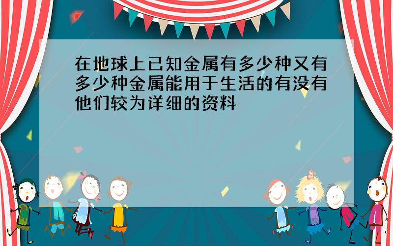 在地球上已知金属有多少种又有多少种金属能用于生活的有没有他们较为详细的资料