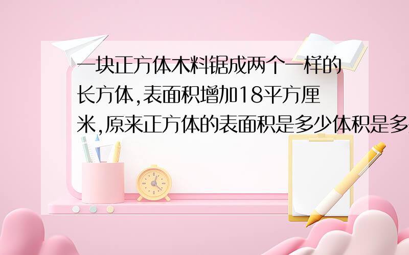 一块正方体木料锯成两个一样的长方体,表面积增加18平方厘米,原来正方体的表面积是多少体积是多少