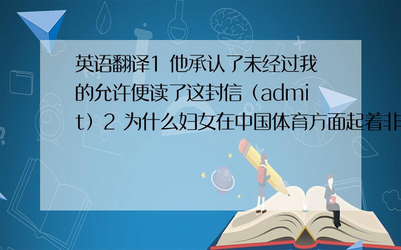 英语翻译1 他承认了未经过我的允许便读了这封信（admit）2 为什么妇女在中国体育方面起着非常重要的作用?（play