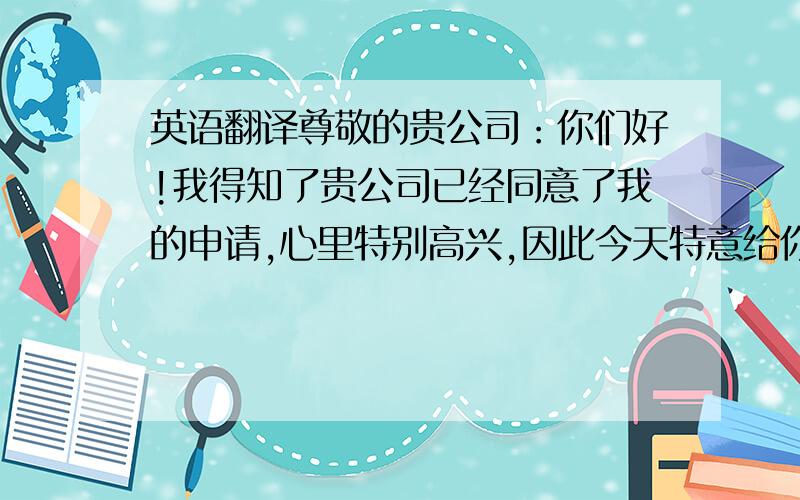 英语翻译尊敬的贵公司：你们好!我得知了贵公司已经同意了我的申请,心里特别高兴,因此今天特意给你们写信,向你们致以万分的感