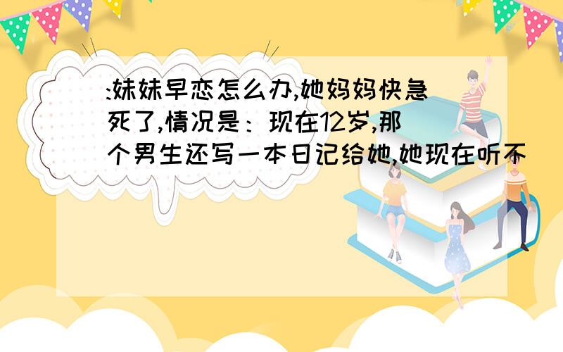 :妹妹早恋怎么办,她妈妈快急死了,情况是：现在12岁,那个男生还写一本日记给她,她现在听不