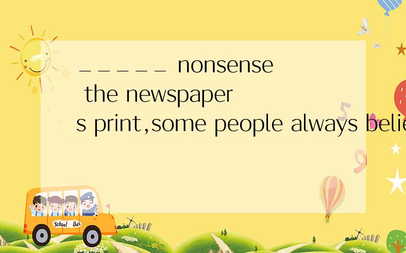 _____ nonsense the newspapers print,some people always belie