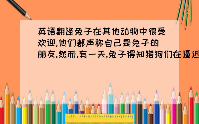 英语翻译兔子在其他动物中很受欢迎,他们都声称自己是兔子的朋友.然而,有一天,兔子得知猎狗们在逼近,她寄望于靠着众多朋友的