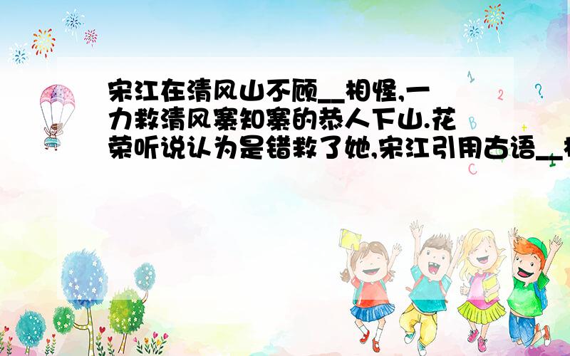 宋江在清风山不顾__相怪,一力救清风寨知寨的恭人下山.花荣听说认为是错救了她,宋江引用古语__相劝.