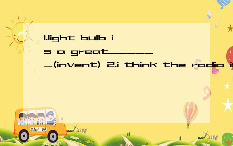 1.light bulb is a great______(invent) 2.i think the radio is