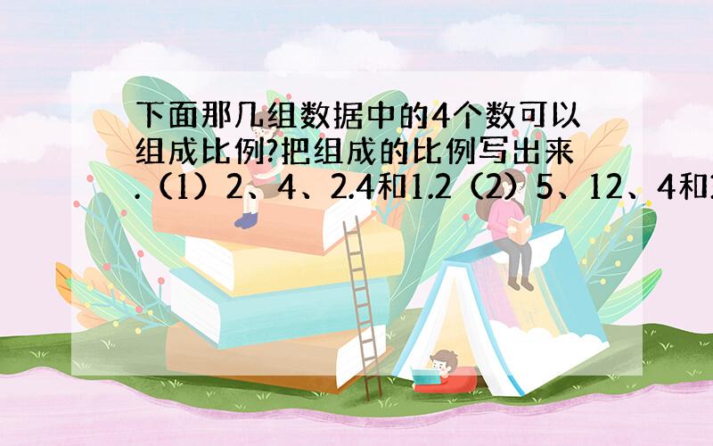 下面那几组数据中的4个数可以组成比例?把组成的比例写出来.（1）2、4、2.4和1.2（2）5、12、4和3