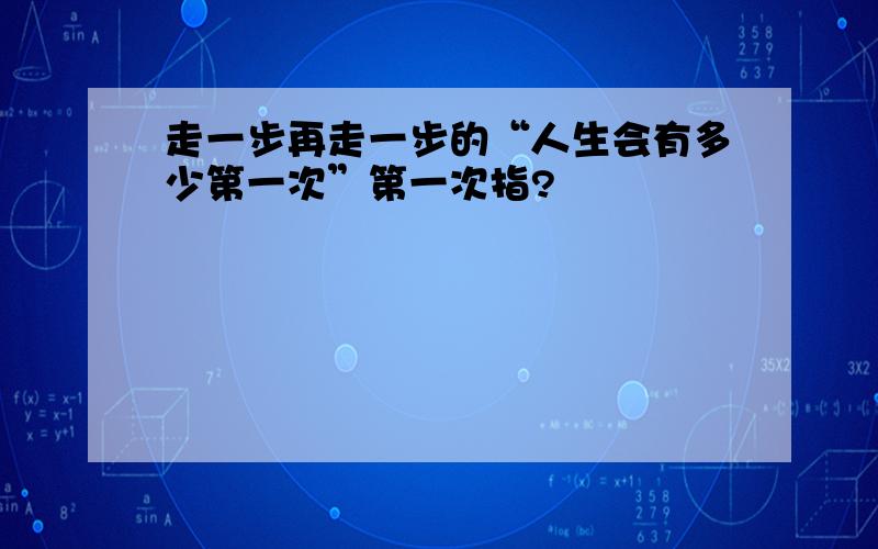 走一步再走一步的“人生会有多少第一次”第一次指?