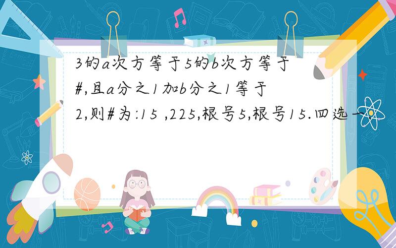 3的a次方等于5的b次方等于#,且a分之1加b分之1等于2,则#为:15 ,225,根号5,根号15.四选一.