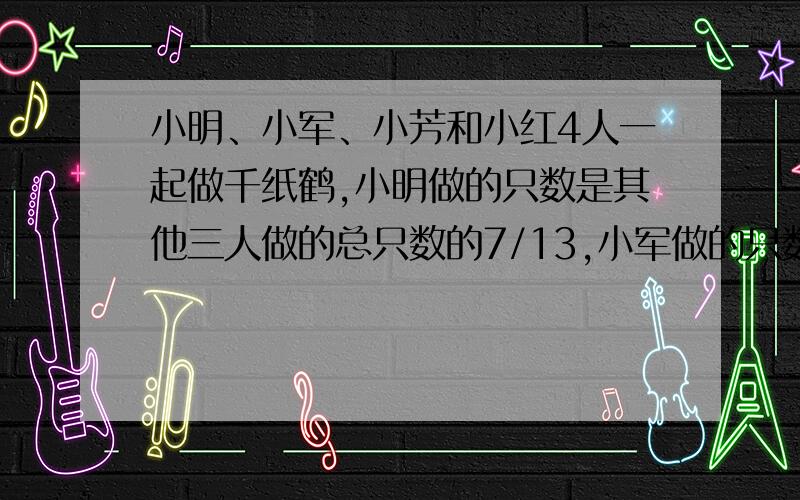 小明、小军、小芳和小红4人一起做千纸鹤,小明做的只数是其他三人做的总只数的7/13,小军做的只数是其他