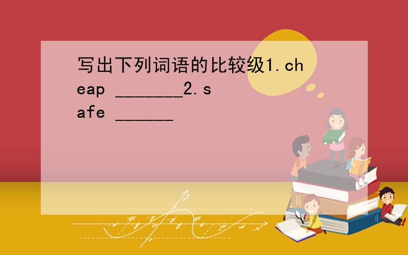 写出下列词语的比较级1.cheap _______2.safe ______