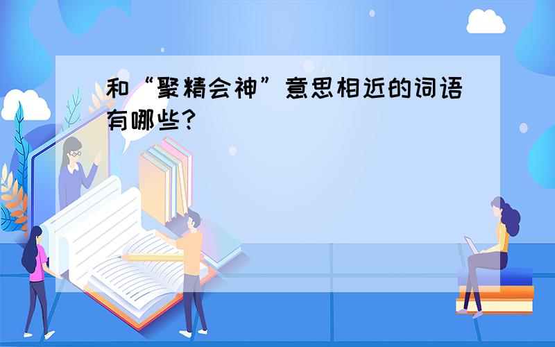 和“聚精会神”意思相近的词语有哪些?