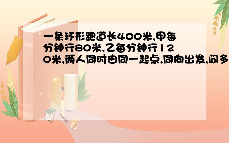 一条环形跑道长400米,甲每分钟行80米,乙每分钟行120米,两人同时由同一起点,同向出发,问多少分钟后他们第一次相遇?