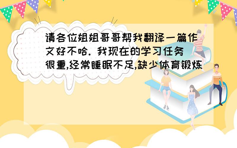 请各位姐姐哥哥帮我翻译一篇作文好不哈. 我现在的学习任务很重,经常睡眠不足,缺少体育锻炼