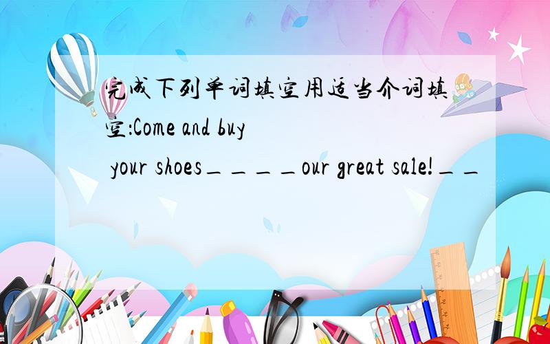 完成下列单词填空用适当介词填空：Come and buy your shoes____our great sale!__