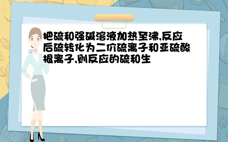 把硫和强碱溶液加热至沸,反应后硫转化为二价硫离子和亚硫酸根离子,则反应的硫和生