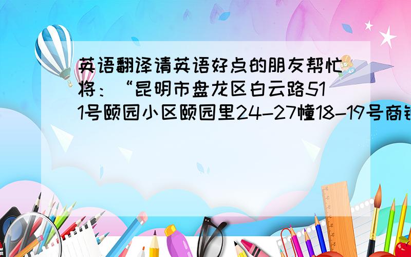 英语翻译请英语好点的朋友帮忙将：“昆明市盘龙区白云路511号颐园小区颐园里24-27幢18-19号商铺 ” 翻