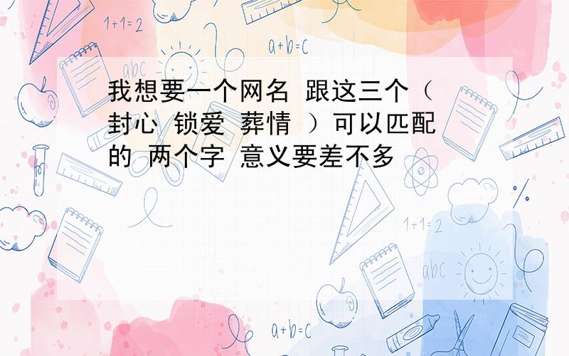 我想要一个网名 跟这三个（ 封心 锁爱 葬情 ）可以匹配的 两个字 意义要差不多