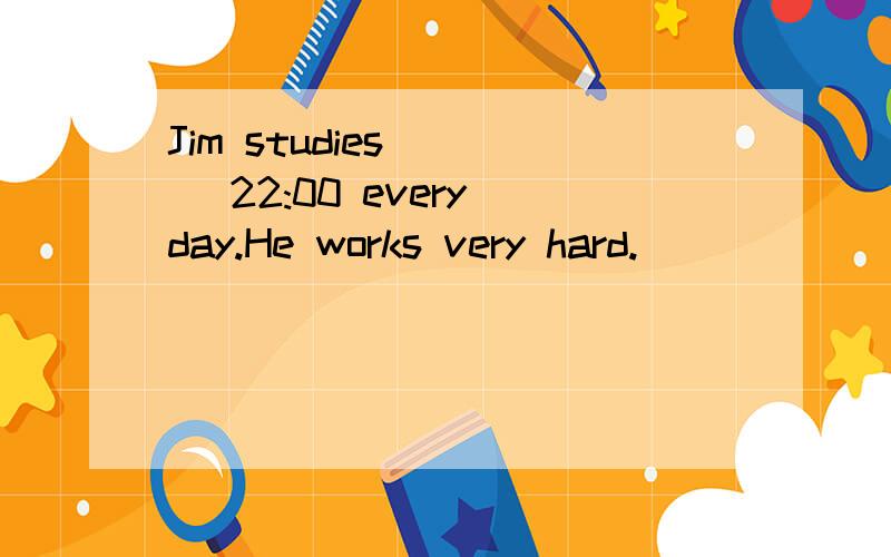 Jim studies ___ 22:00 every day.He works very hard.