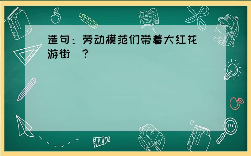 造句：劳动模范们带着大红花（游街）?