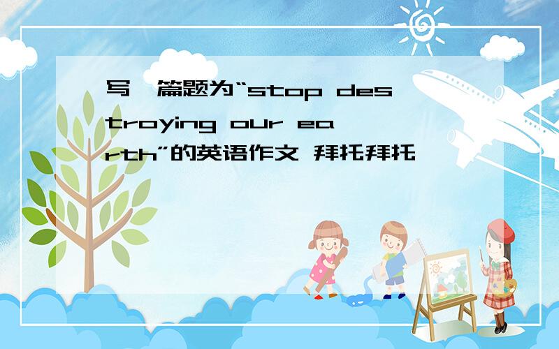 写一篇题为“stop destroying our earth”的英语作文 拜托拜托