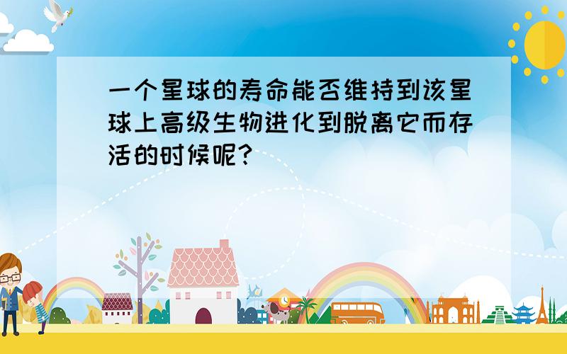 一个星球的寿命能否维持到该星球上高级生物进化到脱离它而存活的时候呢?