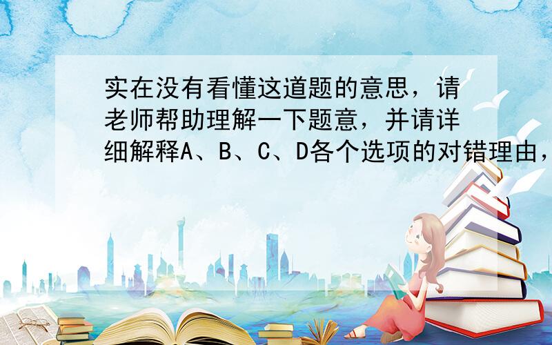 实在没有看懂这道题的意思，请老师帮助理解一下题意，并请详细解释A、B、C、D各个选项的对错理由，谢谢！！