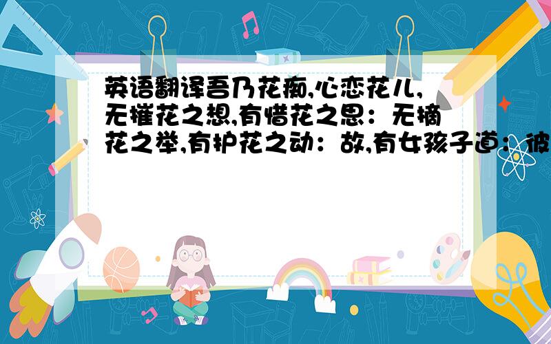 英语翻译吾乃花痴,心恋花儿,无摧花之想,有惜花之思：无摘花之举,有护花之动：故,有女孩子道：彼,花心好男生也!吾引以为荣