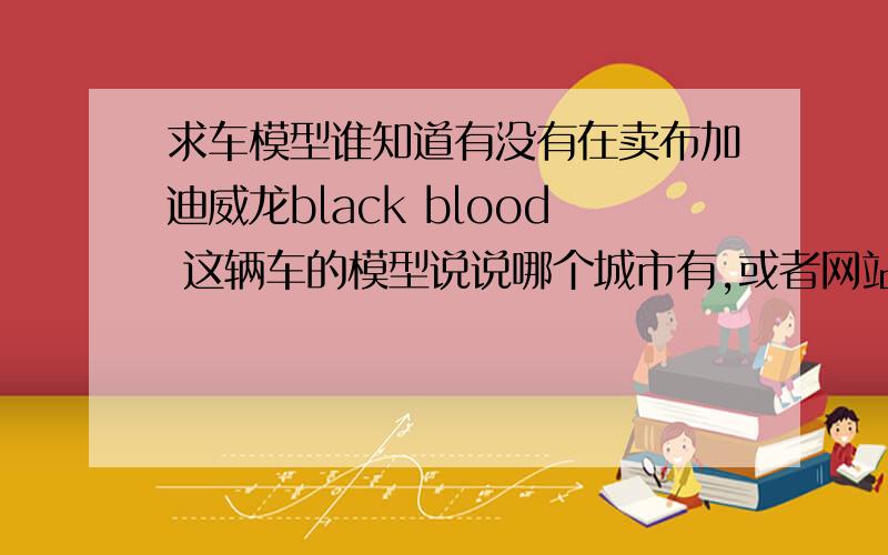 求车模型谁知道有没有在卖布加迪威龙black blood 这辆车的模型说说哪个城市有,或者网站