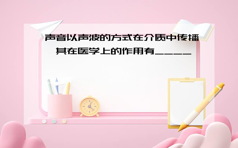 声音以声波的方式在介质中传播,其在医学上的作用有____