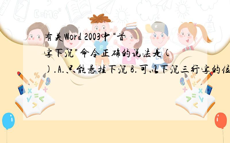 有关Word 2003中“首字下沉”命令正确的说法是( ).A.只能悬挂下沉 B.可以下沉三行字的位置 C.只能下沉三行