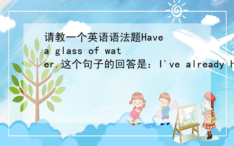 请教一个英语语法题Have a glass of water.这个句子的回答是：I've already had som