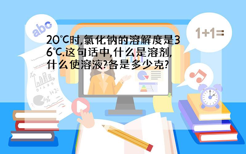 20℃时,氯化钠的溶解度是36℃.这句话中,什么是溶剂,什么使溶液?各是多少克?