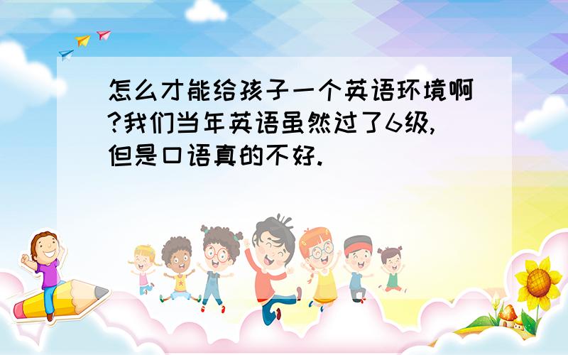 怎么才能给孩子一个英语环境啊?我们当年英语虽然过了6级,但是口语真的不好.