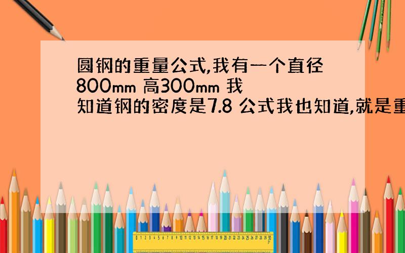 圆钢的重量公式,我有一个直径800mm 高300mm 我知道钢的密度是7.8 公式我也知道,就是重量=体积X密度 体积＝