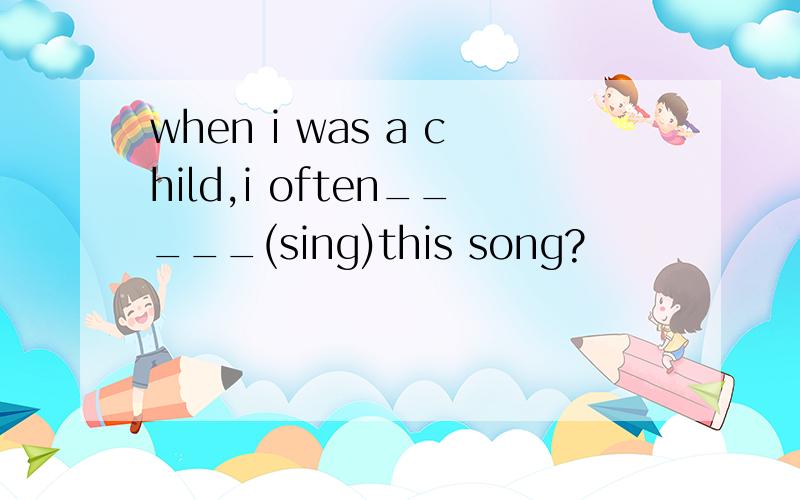 when i was a child,i often_____(sing)this song?